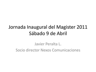 Jornada Inaugural del Magister 2011 Sábado 9 de Abril Javier Peralta L. Socio director Nexos Comunicaciones 