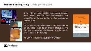 Jornada de Màrqueting | 28 de gener de 2015
6. La Internet hace posible tener conversaciones
entre seres humanos que simplemente eran
imposibles en la era de los medios masivos de
comunicación.
12. No hay secretos. El mercado en red sabe más que
las empresas acerca de sus propios productos. Y ya
sea que las noticias sean buenas o malas, se las
comunican a todo el mundo.
74. Somos inmunes a la publicidad. Olvídalo.
 