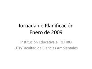 Jornada de Planificación
       Enero de 2009
   Institución Educativa el RETIRO
UTP/Facultad de Ciencias Ambientales
 