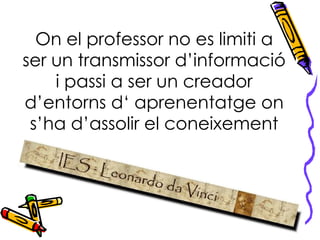 On el professor no es limiti a ser un transmissor d’informació i passi a ser un creador d’entorns d‘ aprenentatge on s’ha d’assolir el coneixement 