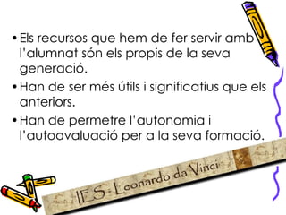 Els recursos que hem de fer servir amb l’alumnat són els propis de la seva generació. Han de ser més útils i significatius que els anteriors. Han de permetre l’autonomia i l’autoavaluació per a la seva formació.  