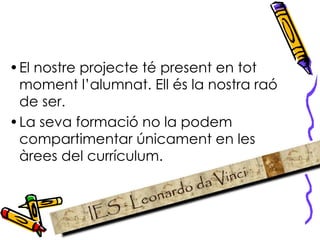 El nostre projecte té present en tot moment l’alumnat. Ell és la nostra raó de ser.  La seva formació no la podem compartimentar únicament en les àrees del currículum.  