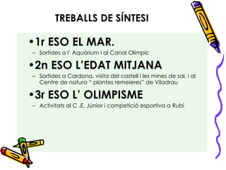 TREBALLS DE SÍNTESI 1r ESO EL MAR. Sortides a l’ Aquàrium i al Canal Olímpic 2n ESO L’EDAT MITJANA Sortides a Cardona, visita del castell i les mines de sal, i al Centre de natura “ plantes remeieres” de Viladrau 3r ESO L’ OLIMPISME Activitats al C .E. Júnior i competició esportiva a Rubí 