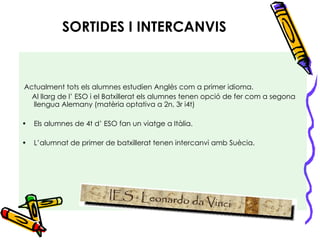 SORTIDES I INTERCANVIS Actualment tots els alumnes estudien Anglès com a primer idioma. Al llarg de l’ ESO i el Batxillerat els alumnes tenen opció de fer com a segona llengua Alemany (matèria optativa a 2n, 3r i4t) Els alumnes de 4t d’ ESO fan un viatge a Itàlia. L’alumnat de primer de batxillerat tenen intercanvi amb Suècia. 
