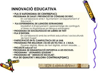 INNOVACIÓ EDUCATIVA PLA D’AUTONOMIA DE CENTRE(PAC) PROGRAMA DE SALUT I PREVENCIÓ DE CONSUMS DE RISC. En col·laboració amb l’ Ajuntament i el Departament d’ Educació. “   PLA EXPERIMENTAL DE LLENGÜES ESTRANGERES Modalitat A Ensenyament i aprenentatge de continguts d’àrees no lingüístiques en llengua estrangera PROGRAMA DE SOCIALITZACIÓ DE LLIBRES DE TEXT PLA D’ENTORN. En col·laboració amb les entitats educatives i socioculturals de Sant Cugat PARTICIPACIÓ EN EL CAMPUS ÍTACA DE LA UAB. PROGRAMA PER MILLORAR L’ÚS DE LES TIC/TAC A  L’AULA. Pissarres digitals, llibres de text digitals, entorn Moodle, … PROJECTE educat 1x1 PROGRAMA DE DINAMITZACIÓ ESPORTIVA A LES ESCOLES. PROGRAMA “ LEONARDO SOLIDARI ”. PROGRAMA DE “ MEDIACIÓ ESCOLAR”. PLA DE QUALITAT I MILLORA CONTÍNUA(PQMC) 