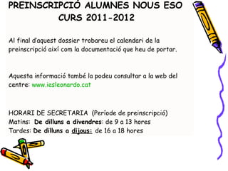 PREINSCRIPCIÓ ALUMNES NOUS ESO  CURS 2011-2012 Al final d’aquest dossier trobareu el calendari de la preinscripció així com la documentació que heu de portar.  Aquesta informació també la podeu consultar a la web del centre:  www.iesleonardo.cat   HORARI DE SECRETARIA  (Període de preinscripció) Matins:  De dilluns a divendres : de 9 a 13 hores Tardes:  De dilluns a  dijous:   de 16 a 18 hores 