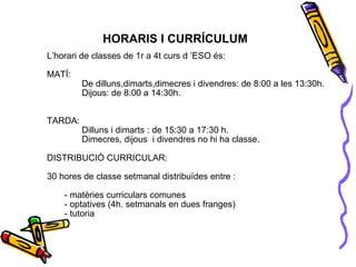 L’horari de classes de 1r a 4t curs d ’ESO és: MATÍ: De dilluns,dimarts,dimecres i divendres: de 8:00 a les 13:30h. Dijous: de 8:00 a 14:30h.  TARDA:  Dilluns i dimarts : de 15:30 a 17:30 h. Dimecres, dijous  i divendres no hi ha classe. DISTRIBUCIÓ CURRICULAR: 30 hores de classe setmanal distribuïdes entre : - matèries curriculars comunes - optatives (4h. setmanals en dues franges) - tutoria HORARIS I CURRÍCULUM 