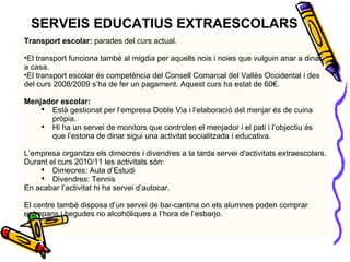 SERVEIS EDUCATIUS EXTRAESCOLARS Transport escolar:  parades del curs actual. El transport funciona també al migdia per aquells nois i noies que vulguin anar a dinar a casa. El transport escolar és competència del Consell Comarcal del Vallès Occidental i des del curs 2008/2009 s’ha de fer un pagament.  Aquest curs ha estat de 60€. Menjador escolar: Està gestionat per l’empresa Doble Via i l’elaboració del menjar és de cuina pròpia. Hi ha un servei de monitors que controlen el menjador i el pati i l’objectiu és que l’estona de dinar sigui una activitat socialitzada i educativa. L’empresa organitza els dimecres i divendres a la tarda servei d'activitats extraescolars.  Durant el curs 2010/11 les activitats són: Dimecres: Aula d’Estudi Divendres: Tennis En acabar l’activitat hi ha servei d’autocar. El centre també disposa d’un servei de bar-cantina on els alumnes poden comprar entrepans i begudes no alcohòliques a l’hora de l’esbarjo. 