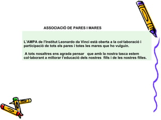 ASSOCIACIÓ DE PARES I MARES   L’AMPA de l’Institut Leonardo da Vinci està oberta a la col·laboració i participació de tots els pares i totes les mares que ho vulguin.  A tots nosaltres ens agrada pensar  que amb la nostra tasca estem col·laborant a millorar l’educació dels nostres  fills i de les nostres filles. 