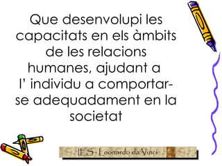 Que desenvolupi les capacitats en els àmbits de les relacions humanes, ajudant a  l’ individu a comportar-se adequadament en la societat 