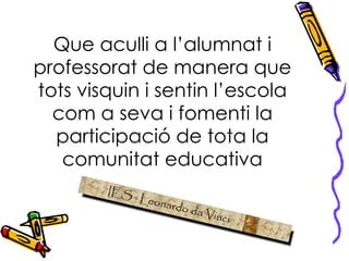 Que aculli a l’alumnat i professorat de manera que tots visquin i sentin l’escola com a seva i fomenti la participació de tota la comunitat educativa 