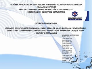 REPÚBLICA BOLIVARIANA DE VENEZUELA MINISTERIO DEL PODER POPULAR PARA LA EDUCACIÓN SUPERIOR INSTITUTO UNIVERSITARIO DE TECNOLOGÍA PEDRO EMILIO COLL COORDINACIÓN DE SERVICIO COMUNITARIO   PROYECTO COMUNITARIO   JORNADAS DE PREVENCION CIUDADANA, EN LAS AREAS DE SALUD, DROGAS Y PREVENCIÓN DEL DELITO EN EL CENTRO AMBULATORIO CIUDAD DE DIOS  DE LA PARROQUIA CACIQUE MARA ,  MUNICIPIO MARACAIBO   SERVIDORES COMUNITARIOS Aguilar, Heidy C.I: V-13.550.653 Aguilera, Loiret	 C.I: V-13.529.155 Duran, Giovany C.I: V-12.405.760 Ortiz, Pedro		 C.I: V-16.297.341 Petterson, Ingrid	 C.I: V-13.296.426 Silva, Paola		 C.I: V-15.945.760 Vejega, Jessika C.I: V-12.805.288 TUTOR: ECON. Carlievy Millán 