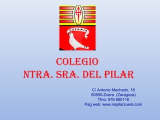 colegio
ntra. Sra. del pilar
              C/ Antonio Machado, 18
              50800-Zuera (Zaragoza)
                 Tfno: 976 680116
           Pag web: www.nspilarzuera.com
 