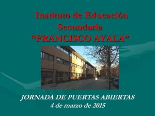 Instituto de Educación
Secundaria
“FRANCISCO AYALA”
JORNADA DE PUERTAS ABIERTAS
4 de marzo de 2015
 