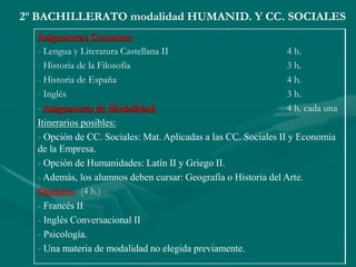 2º BACHILLERATO modalidad HUMANID. Y CC. SOCIALES
Asignaturas Comunes:
- Lengua y Literatura Castellana II 4 h.
- Historia de la Filosofía 3 h.
- Historia de España 4 h.
- Inglés 3 h.
- Asignaturas de Modalidad: 4 h. cada una
Itinerarios posibles:
- Opción de CC. Sociales: Mat. Aplicadas a las CC. Sociales II y Economía
de la Empresa.
- Opción de Humanidades: Latín II y Griego II.
- Además, los alumnos deben cursar: Geografía o Historia del Arte.
Optativa: (4 h.)
- Francés II
- Inglés Conversacional II
- Psicología.
- Una materia de modalidad no elegida previamente.
 