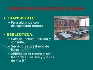 SERVICIOS COMPLEMENTARIOS
• TRANSPORTE:
• Para alumnos con
discapacidad motora.
• BIBLIOTECA:
• Sala de lectura, estudio y
consulta.
• Servicio de préstamo de
libros.
• Abierta en el recreo y por
las tardes (martes y jueves
de 4 a 6 ).
 