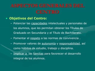ASPECTOS GENERALES DEL
CENTRO
• Objetivos del Centro:
– Potenciar las capacidades intelectuales y personales de
los alumnos, que les permitan obtener los Títulos de
Graduado en Secundaria y el Título de Bachillerato.
– Fomentar el respeto a las normas de convivencia .
– Promover valores de autonomía y responsabilidad, así
como hábitos de estudio, trabajo y disciplina.
– Implicar a las familias para favorecer el desarrollo
integral de los alumnos.
 