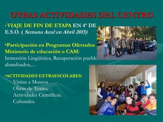 OTRAS ACTIVIDADES DEL CENTRO
• VIAJE DE FIN DE ETAPA EN 4º DE
E.S.O. ( Semana Azul en Abril 2015)
•Participación en Programas Ofertados
Ministerio de educación o CAM:
Inmersión Lingüística, Recuperación pueblos
abandoados,…
•ACTIVIDADES EXTRAESCOLARES:
Visitas a Museos
Obras de Teatro.
Actividades Científicas.
Culturales.
 