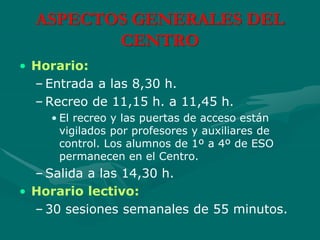 ASPECTOS GENERALES DEL
CENTRO
• Horario:
– Entrada a las 8,30 h.
– Recreo de 11,15 h. a 11,45 h.
• El recreo y las puertas de acceso están
vigilados por profesores y auxiliares de
control. Los alumnos de 1º a 4º de ESO
permanecen en el Centro.
– Salida a las 14,30 h.
• Horario lectivo:
– 30 sesiones semanales de 55 minutos.
 
