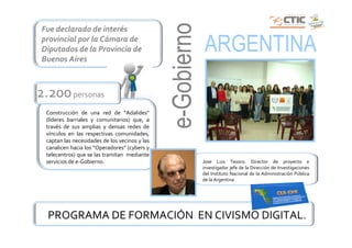 e-Gobierno
Fue declarado de interés
provincial por la Cámara de
Diputados de la Provincia de
Buenos Aires
                                                            ARGENTINA
2.200 personas
 Construcción de una red de “Adalides”
 (líderes barriales y comunitarios) que, a
 través de sus amplias y densas redes de
 vínculos en las respectivas comunidades,
 captan las necesidades de los vecinos y las
 canalicen hacia los “Operadores” (cybers y
 telecentros) que se las tramitan mediante
 servicios de e-Gobierno.                                   Jose Luis Tesoro. Director de proyecto e
                                                            investigador jefe de la Dirección de Investigaciones
                                                            del Instituto Nacional de la Administración Pública
                                                            de la Argentina




  PROGRAMA DE FORMACIÓN EN CIVISMO DIGITAL.
 