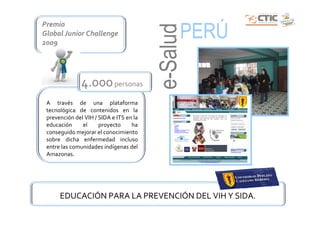 Premio
                                               PERÚ




                                         e-Salud
Global Junior Challenge
2009




               4.000 personas
 A través de una plataforma
 tecnológica de contenidos en la
 prevención del VIH / SIDA e ITS en la
 educación     el     proyecto     ha
 conseguido mejorar el conocimiento
 sobre dicha enfermedad incluso
 entre las comunidades indígenas del
 Amazonas.




      EDUCACIÓN PARA LA PREVENCIÓN DEL VIH Y SIDA.
 