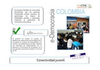 e-Democracia
                                                                     COLOMBIA
   El proyecto fortalece la comunidad
   permitiendo que las personas
   involucradas activen procesos de
   aprendizaje,    de    mejora    de
   habilidades sociales y personales
   mediante     la    generación   de
   consciencia comunitaria




                        480 personas
El proyecto ha iniciado un proceso de
alfabetización digital ofrece oportunidades a las y
los jóvenes en contexto de vulnerabilidad y en
situación de desplazamiento forzado, mediante
una estrategia de implementación de un
telecentro y la formación de formadores, en la
que capacitan a las personas adultas en el uso de
las TIC.




                                          Conectividad juvenil.
 