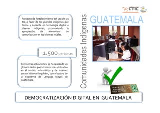Comunidades Indígenas
Proyecto de fortalecimiento del uso de las
TIC a favor de los pueblos indígenas que
forma y capacita en tecnología digital a
                                                                      GUATEMALA
jóvenes indígenas, promoviendo la
apropiación     de      altenativas    de
comunicación en los idiomas locales.




                    1.500 personas
Entre otras actuaciones, se ha realizado un
glosario de los 500 términos más utilizados
en el ámbito informático y de internet
para el idioma Kaqchikel, con el apoyo de
la Academia de Lenguas Mayas de
Guatemala.




   DEMOCRATIZACIÓN DIGITAL EN GUATEMALA
 