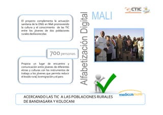 MALI




                                            Alfabetización Digital
El proyecto complementa la actuación
sanitaria de la ONG en Mali promoviendo
la cultura y el conocimiento de las TIC
entre los jóvenes de dos poblaciones
rurales desfavorecidas




                        700 personas
Propicia un lugar de encuentro y
comunicación entre jóvenes de diferentes
etnias y culturas con los instrumentos de
trabajo a los jóvenes que permita reducir
el éxodo rural, la emigración y el paro.




 ACERCANDO LAS TIC A LAS POBLACIONES RURALES
 DE BANDIAGARA Y KOLOCANI
 