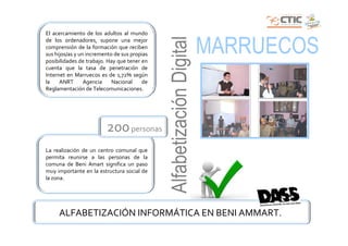 El acercamiento de los adultos al mundo




                                              Alfabetización Digital
de los ordenadores, supone una mejor
comprensión de la formación que reciben
sus hijos/as y un incremento de sus propias
posibilidades de trabajo. Hay que tener en
                                                                       MARRUECOS
cuenta que la tasa de penetración de
Internet en Marruecos es de 1,72% según
la    ANRT       Agencia    Nacional    de
Reglamentación de Telecomunicaciones.




                         200 personas
La realización de un centro comunal que
permita reunirse a las personas de la
comuna de Beni Amart significa un paso
muy importante en la estructura social de
la zona.




     ALFABETIZACIÓN INFORMÁTICA EN BENI AMMART.
 