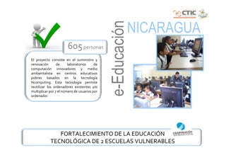 e-Educación
                                                            NICARAGUA
                       605 personas
El proyecto consiste en el suministro y
renovación       de     laboratorios     de
computación innovadores y medio
ambientalista en centros educativos
pobres basados en la tecnología
Ncomputing. Esta tecnología permite
reutilizar los ordenadores existentes y/o
multiplicar por 7 el número de usuarios por
ordenador.




               FORTALECIMIENTO DE LA EDUCACIÓN
            TECNOLÓGICA DE 2 ESCUELAS VULNERABLES
 
