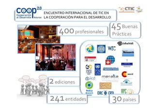 ENCUENTRO INTERNACIONAL DE TIC EN
LA COOPERACIÓN PARA EL DESARROLLO

                                    45 Buenas
       400 profesionales            Prácticas




  2 ediciones
  241 entidades                     30 países
 