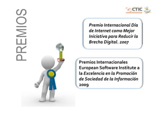 PREMIOS       Premio Internacional Día
              de Internet como Mejor
              Iniciativa para Reducir la
              Brecha Digital. 2007



          Premios Internacionales
          European Software Institute a
          la Excelencia en la Promoción
          de Sociedad de la Información
          2009
 