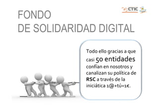 FONDO
DE SOLIDARIDAD DIGITAL
            Todo ello gracias a que
            casi 50 entidades
            confían en nosotros y
            canalizan su política de
            RSC a través de la
            iniciática 1@+tú=1€.
 