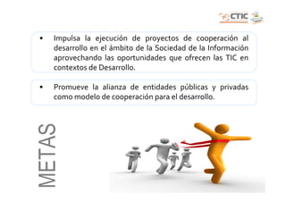 •   Impulsa la ejecución de proyectos de cooperación al
    desarrollo en el ámbito de la Sociedad de la Información
    aprovechando las oportunidades que ofrecen las TIC en
    contextos de Desarrollo.

•   Promueve la alianza de entidades públicas y privadas
    como modelo de cooperación para el desarrollo.
METAS
 