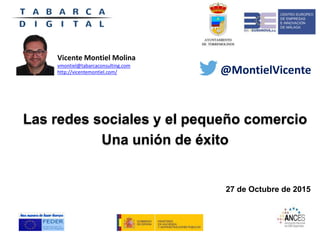 Las redes sociales y el pequeño comercio
Una unión de éxito
27 de Octubre de 2015
Vicente Montiel Molina
vmontiel@tabarcaconsulting.com
http://vicentemontiel.com/ @MontielVicente
 