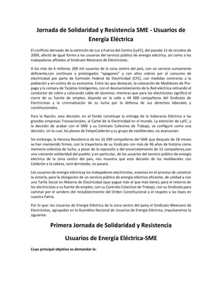 Jornada de Solidaridad y Resistencia SME - Usuarios de
                      Energía Eléctrica
El conflicto derivado de la extinción de Luz y Fuerza del Centro (LyFC), del pasado 11 de octubre de
2009, afectó de igual forma a los usuarios del servicio público de energía eléctrica, así como a los
trabajadores afiliados al Sindicato Mexicano de Electricistas.

A los más de 6 millones 200 mil usuarios de la zona centro del país, con un servicio sumamente
deficiente,con continuos y prolongados “apagones” y con altos cobros por el consumo de
electricidad por parte de Comisión Federal de Electricidad (CFE), con medidas contrarias a la
población y en contra de su economía. Entre las que destacan, la colocación de Medidores de Pre-
pago y la compra de Tarjetas Inteligentes, con el desmantelamiento de la Red eléctrica retirando el
conductor de cobre y colocando cable de aluminio; mientras que para los electricistas significó el
cierre de su fuente de empleo, dejando en la calle a 44 000 compañeros del Sindicato de
Electricistas y la criminalizacón de su lucha por la defensa de sus derechos laborales y
constitucionales.

Para la Nación, esta decisión, en el fondo constituye la entrega de la Soberanía Eléctrica a las
grandes empresas Trasnacionales, al Cartel de la Electricidad en el mundo. La extinción de LyFC, y
la decisión de acabar con el SME y su Contrato Colectivo de Trabajo, se configuró como una
decisión, sin la cual, los planes de FelipeCalderón y su grupo de neoliberales, no avanzarían.

Sin embargo, la Heroica Resistencia de los 16 599 compañeros del SME que después de 18 meses
se han mantenido firmes, con la trayectoria de su Sindicato con más de 96 años de historia como
memoria colectiva de lucha, a pesar de la represión y del encarcelamiento de 12 compañeros,con
una creciente solidaridad del pueblo, y en particular, de los usuarios del servicio público de energía
eléctrica de la zona centro del país, nos muestra que esta decisión de los neoliberales con
Calderón a la cabeza, será derrotada, no pasará.

Los usuarios de energía eléctricay los trabajadores electricistas, estamos en el proceso de construir
la victoria, para la otorgacion de un servicio público de energía eléctrica eficiente, de calidad y con
una Tarifa Social en Materia de Electricidad (que pague más el que más tiene); para el retorno de
los electricistas a su fuente de empleo, con su Contrato Colectivo de Trabajo, con su Sindicato;para
caminar por el sendero del restablecimiento del Orden Constitucional y el respeto a las leyes en
nuestra Patria.

Por lo que: los Usuarios de Energía Eléctrica de la zona centro del paísy el Sindicato Mexicano de
Electricistas, agrupados en la Asamblea Nacional de Usuarios de Energía Eléctrica, impulsaremos la
siguiente:

            Primera Jornada de Solidaridad y Resistencia
                     Usuarios de Energía Eléctrica-SME
Cuyo principal objetivo es demandar la:
 