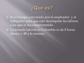  Es el tiempo convenido por el empleador y el
trabajador para que este desempeñe las labores
a las que se ha comprometido.
 La jornada laboral en Colombia es de 8 horas
diarias y 48 a la semana.
 