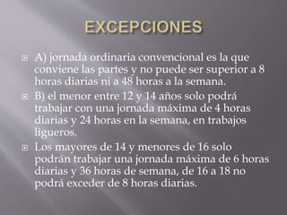  A) jornada ordinaria convencional es la que
conviene las partes y no puede ser superior a 8
horas diarias ni a 48 horas a la semana.
 B) el menor entre 12 y 14 años solo podrá
trabajar con una jornada máxima de 4 horas
diarias y 24 horas en la semana, en trabajos
ligueros.
 Los mayores de 14 y menores de 16 solo
podrán trabajar una jornada máxima de 6 horas
diarias y 36 horas de semana, de 16 a 18 no
podrá exceder de 8 horas diarias.
 