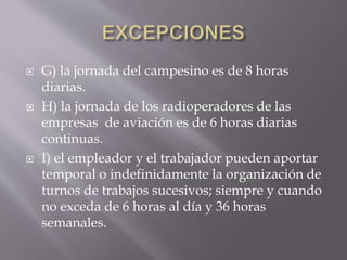  G) la jornada del campesino es de 8 horas
diarias.
 H) la jornada de los radioperadores de las
empresas de aviación es de 6 horas diarias
continuas.
 I) el empleador y el trabajador pueden aportar
temporal o indefinidamente la organización de
turnos de trabajos sucesivos; siempre y cuando
no exceda de 6 horas al día y 36 horas
semanales.
 