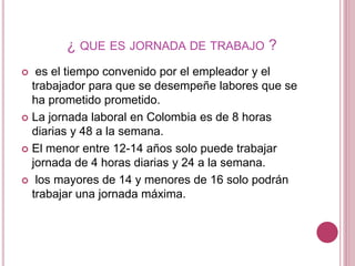 ¿ QUE ES JORNADA DE TRABAJO ?
 es el tiempo convenido por el empleador y el
trabajador para que se desempeñe labores que se
ha prometido prometido.
 La jornada laboral en Colombia es de 8 horas
diarias y 48 a la semana.
 El menor entre 12-14 años solo puede trabajar
jornada de 4 horas diarias y 24 a la semana.
 los mayores de 14 y menores de 16 solo podrán
trabajar una jornada máxima.
 