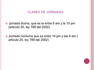 CLASES DE JORNADAS
 jornada diurna, que es la entre 6 am y la 10 pm
(articulo 25, ley 789 del 2002)
 Jornada nocturna que es entre 10 pm y las 6 am (
articulo 25, ley 789 del 2002)
 