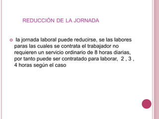 REDUCCIÓN DE LA JORNADA
 la jornada laboral puede reducirse, se las labores
paras las cuales se contrata el trabajador no
requieren un servicio ordinario de 8 horas diarias,
por tanto puede ser contratado para laborar, 2 , 3 ,
4 horas según el caso
 