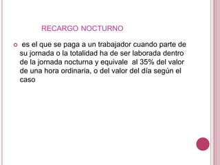 RECARGO NOCTURNO
 es el que se paga a un trabajador cuando parte de
su jornada o la totalidad ha de ser laborada dentro
de la jornada nocturna y equivale al 35% del valor
de una hora ordinaria, o del valor del día según el
caso
 