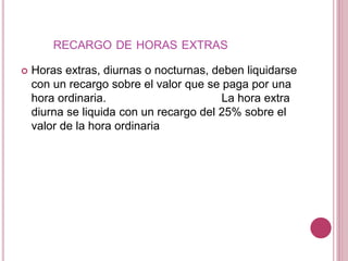 RECARGO DE HORAS EXTRAS
 Horas extras, diurnas o nocturnas, deben liquidarse
con un recargo sobre el valor que se paga por una
hora ordinaria. La hora extra
diurna se liquida con un recargo del 25% sobre el
valor de la hora ordinaria
 