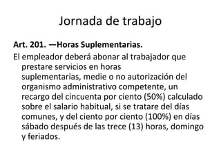 Jornada de trabajo
Art. 201. —Horas Suplementarias.
El empleador deberá abonar al trabajador que
prestare servicios en horas
suplementarias, medie o no autorización del
organismo administrativo competente, un
recargo del cincuenta por ciento (50%) calculado
sobre el salario habitual, si se tratare del días
comunes, y del ciento por ciento (100%) en días
sábado después de las trece (13) horas, domingo
y feriados.
 