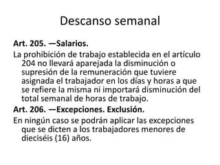 Descanso semanal
Art. 205. —Salarios.
La prohibición de trabajo establecida en el artículo
204 no llevará aparejada la disminución o
supresión de la remuneración que tuviere
asignada el trabajador en los días y horas a que
se refiere la misma ni importará disminución del
total semanal de horas de trabajo.
Art. 206. —Excepciones. Exclusión.
En ningún caso se podrán aplicar las excepciones
que se dicten a los trabajadores menores de
dieciséis (16) años.
 