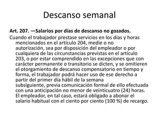 Descanso semanal
Art. 207. —Salarios por días de descanso no gozados.
Cuando el trabajador prestase servicios en los días y horas
mencionados en el artículo 204, medie o no
autorización, sea por disposición del empleador o por
cualquiera de las circunstancias previstas en el artículo
203, o por estar comprendido en las excepciones que con
carácter permanente o transitorio se dicten, y se omitieren
el otorgamiento de descanso compensatorio en tiempo y
forma, el trabajador podrá hacer uso de ese derecho a
partir del primer día hábil de la semana
subsiguiente, previa comunicación formal de ello efectuada
con una anticipación no menor de veinticuatro (24) horas.
El empleador, en tal caso, estará obligado a abonar el
salario habitual con el ciento por ciento (100 %) de recargo.
 