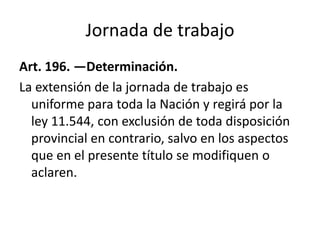 Jornada de trabajo
Art. 196. —Determinación.
La extensión de la jornada de trabajo es
uniforme para toda la Nación y regirá por la
ley 11.544, con exclusión de toda disposición
provincial en contrario, salvo en los aspectos
que en el presente título se modifiquen o
aclaren.
 