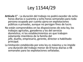 Ley 11544/29
Artículo 1° - La duración del trabajo no podrá exceder de ocho
horas diarias o cuarenta y ocho horas semanales para toda
persona ocupada por cuenta ajena en explotaciones
públicas o privadas, aunque no persigan fines de lucro.
No están comprendidos en las disposiciones de esta ley, los
trabajos agrícolas, ganaderos y los del servicio
doméstico, ni los establecimientos en que trabajen
solamente miembros de la familia del
jefe, dueño, empresario, gerente, director o habilitado
principal.
La limitación establecida por esta ley es máxima y no impide
una duración del trabajo menor de 8 horas diarias o 48
semanales para las explotaciones señaladas.
 