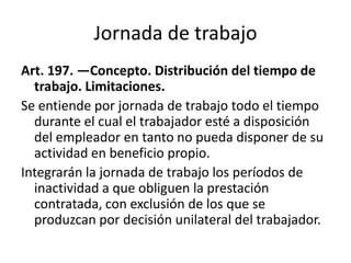 Jornada de trabajo
Art. 197. —Concepto. Distribución del tiempo de
trabajo. Limitaciones.
Se entiende por jornada de trabajo todo el tiempo
durante el cual el trabajador esté a disposición
del empleador en tanto no pueda disponer de su
actividad en beneficio propio.
Integrarán la jornada de trabajo los períodos de
inactividad a que obliguen la prestación
contratada, con exclusión de los que se
produzcan por decisión unilateral del trabajador.
 